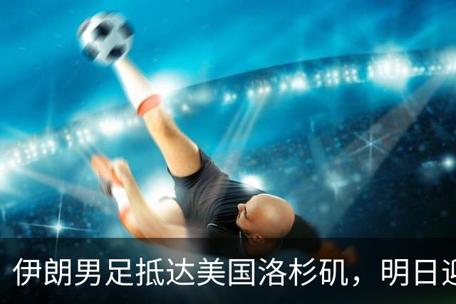 伊朗男足抵达美国洛杉矶，明日迎来世界杯首战